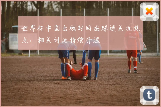 世界杯中国出线时间成球迷关注焦点，相关讨论持续升温
