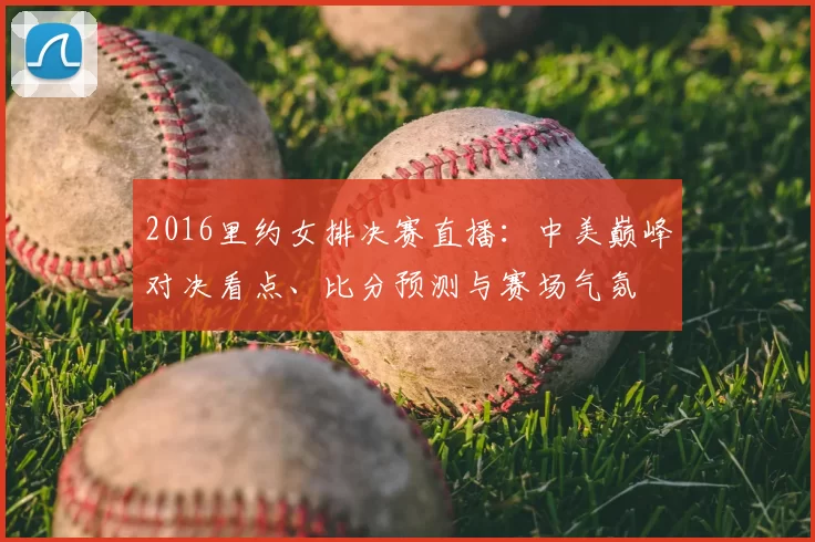 2016里约女排决赛直播：中美巅峰对决看点、比分预测与赛场气氛