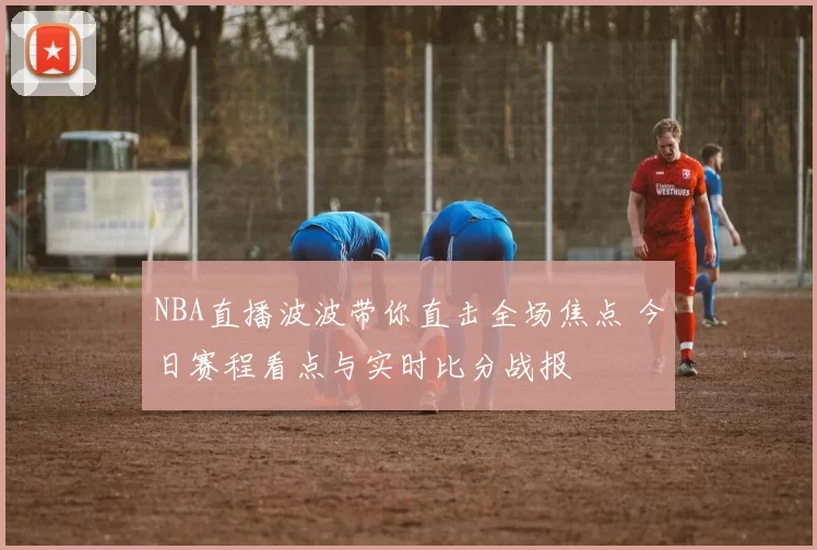 NBA直播波波带你直击全场焦点 今日赛程看点与实时比分战报