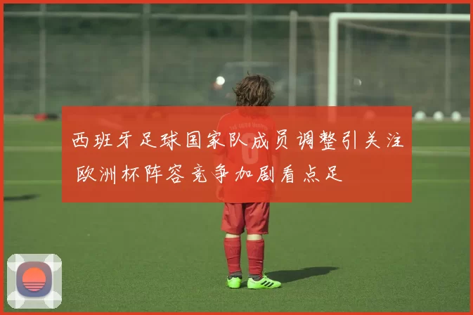 西班牙足球国家队成员调整引关注 欧洲杯阵容竞争加剧看点足