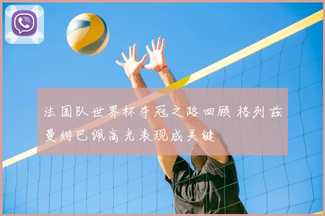 法国队世界杯夺冠之路回顾 格列兹曼姆巴佩高光表现成关键