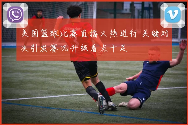 美国篮球比赛直播火热进行 关键对决引发赛况升级看点十足
