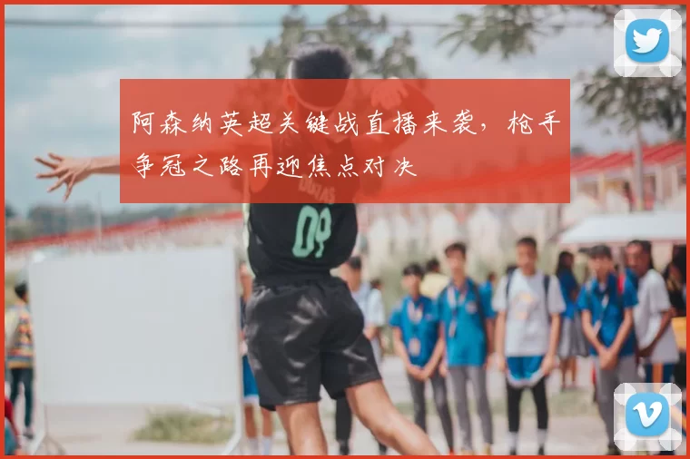 阿森纳英超关键战直播来袭，枪手争冠之路再迎焦点对决