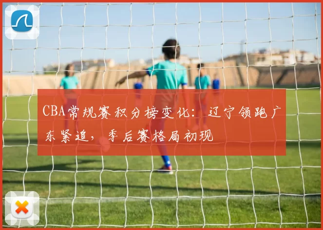 CBA常规赛积分榜变化:辽宁领跑广东紧追,季后赛格局初现