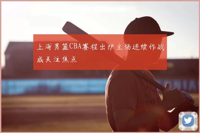 上海男篮CBA赛程出炉主场连续作战成关注焦点