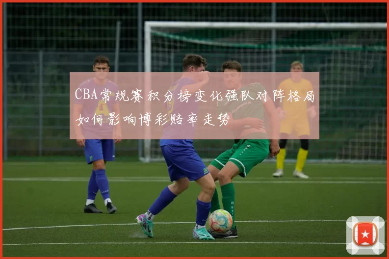 CBA常规赛积分榜变化强队对阵格局如何影响博彩赔率走势