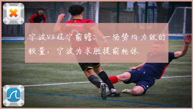 宁波vs辽宁前瞻:一场势均力敌的较量,宁波为求胜提前轮休
