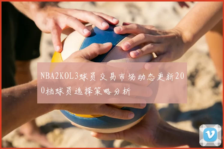NBA2KOL3球员交易市场动态更新200档球员选择策略分析