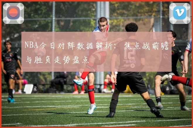 NBA今日对阵数据解析：焦点战前瞻与胜负走势盘点