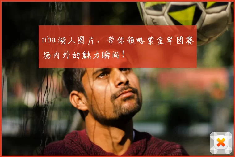 nba湖人图片，带你领略紫金军团赛场内外的魅力瞬间！