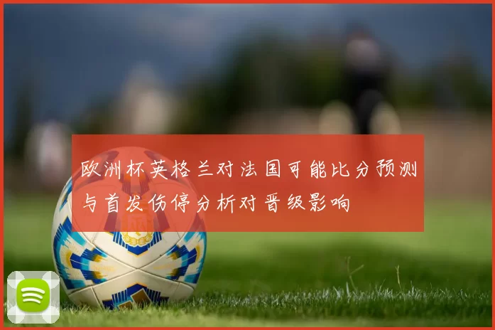 欧洲杯英格兰对法国可能比分预测与首发伤停分析对晋级影响