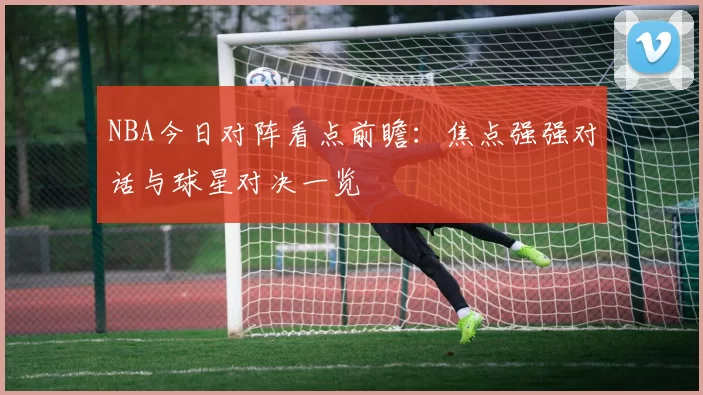 NBA今日对阵看点前瞻：焦点强强对话与球星对决一览