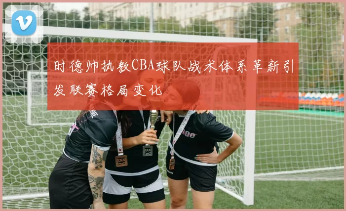 时德帅执教CBA球队战术体系革新引发联赛格局变化