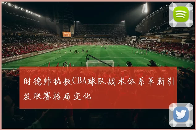 时德帅执教CBA球队战术体系革新引发联赛格局变化