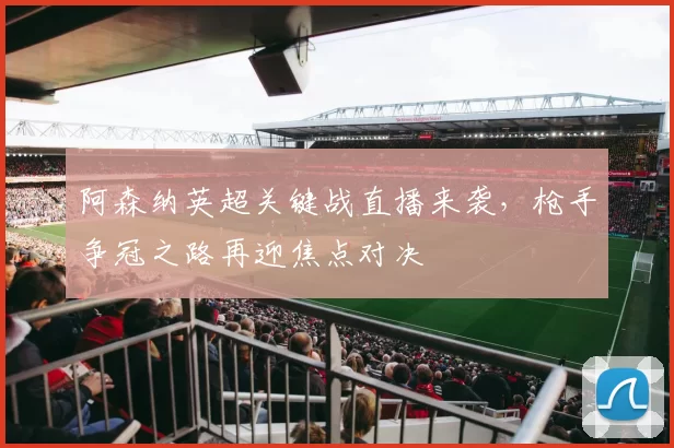 阿森纳英超关键战直播来袭，枪手争冠之路再迎焦点对决