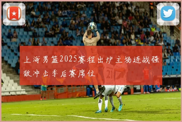 上海男篮2025赛程出炉主场连战强敌冲击季后赛席位