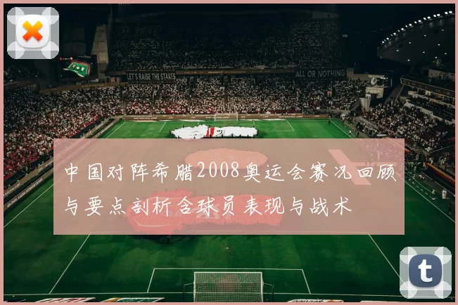 中国对阵希腊2008奥运会赛况回顾与要点剖析含球员表现与战术