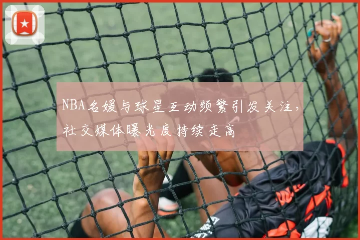 NBA名媛与球星互动频繁引发关注，社交媒体曝光度持续走高