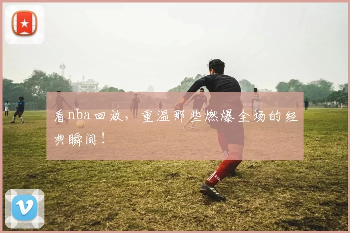 看nba回放，重温那些燃爆全场的经典瞬间！