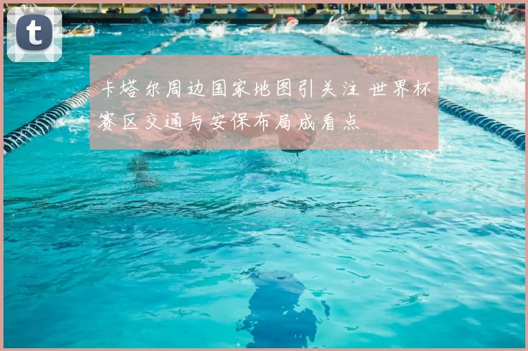 卡塔尔周边国家地图引关注 世界杯赛区交通与安保布局成看点