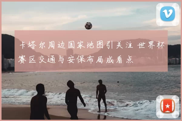 卡塔尔周边国家地图引关注 世界杯赛区交通与安保布局成看点