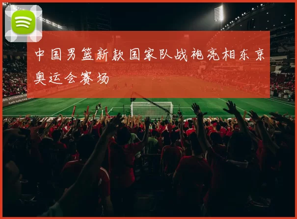 中国男篮新款国家队战袍亮相东京奥运会赛场