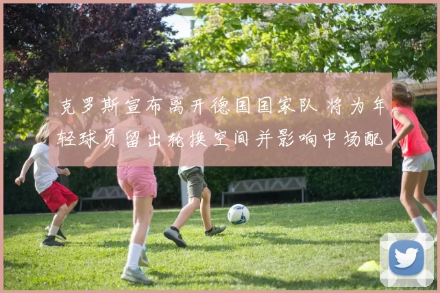 克罗斯宣布离开德国国家队 将为年轻球员留出轮换空间并影响中场配置