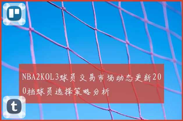 NBA2KOL3球员交易市场动态更新200档球员选择策略分析