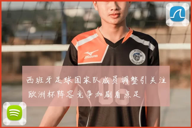 西班牙足球国家队成员调整引关注 欧洲杯阵容竞争加剧看点足