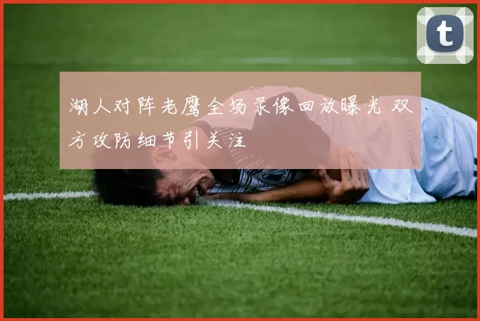湖人对阵老鹰全场录像回放曝光 双方攻防细节引关注