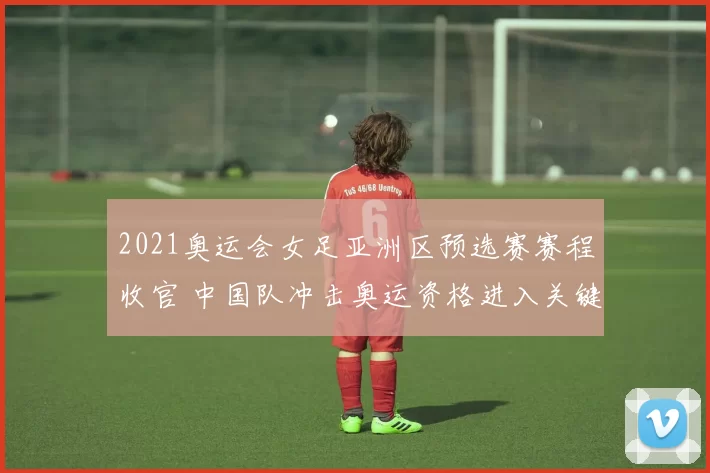 2021奥运会女足亚洲区预选赛赛程收官 中国队冲击奥运资格进入关键阶段