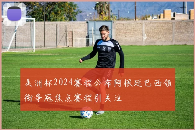 美洲杯2024赛程公布阿根廷巴西领衔争冠焦点赛程引关注