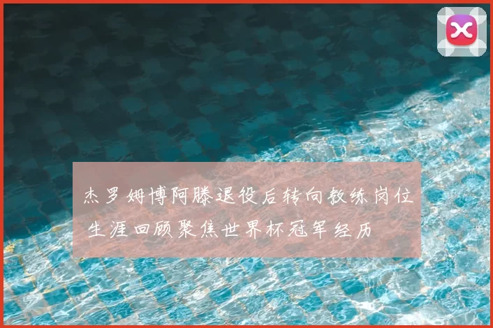 杰罗姆博阿滕退役后转向教练岗位 生涯回顾聚焦世界杯冠军经历