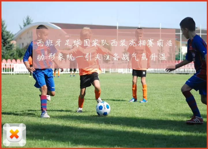 西班牙足球国家队西装亮相赛前活动 形象统一引关注备战气氛升温