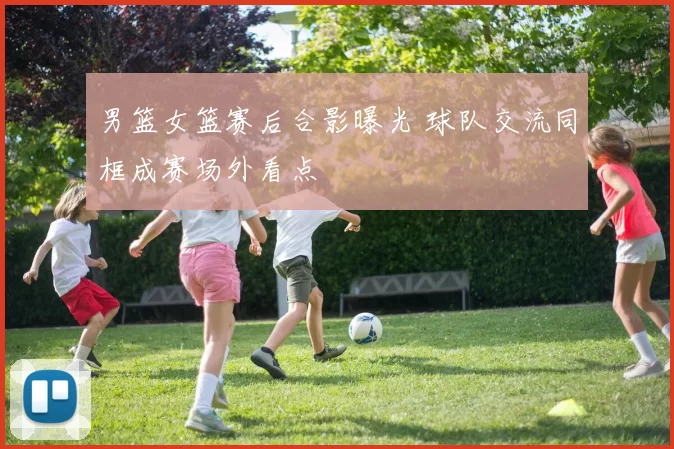 男篮女篮赛后合影曝光 球队交流同框成赛场外看点