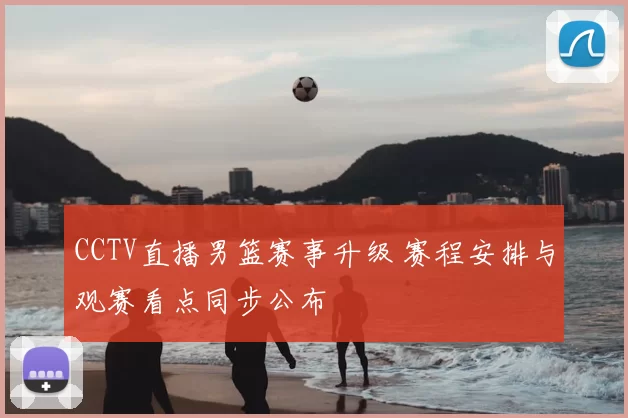 CCTV直播男篮赛事升级 赛程安排与观赛看点同步公布