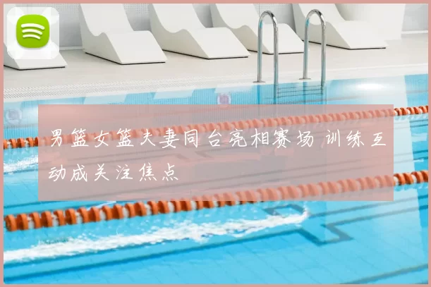 男篮女篮夫妻同台亮相赛场 训练互动成关注焦点