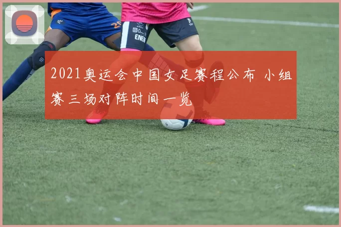 2021奥运会中国女足赛程公布 小组赛三场对阵时间一览