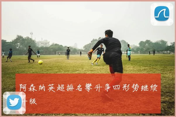 阿森纳英超排名攀升争四形势继续升级