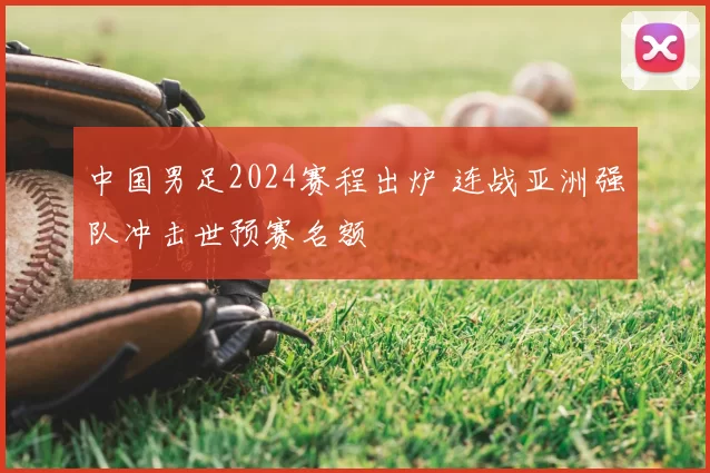 中国男足2024赛程出炉 连战亚洲强队冲击世预赛名额