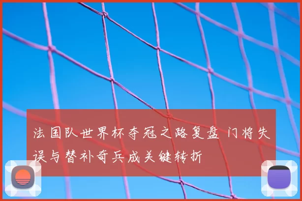 法国队世界杯夺冠之路复盘 门将失误与替补奇兵成关键转折
