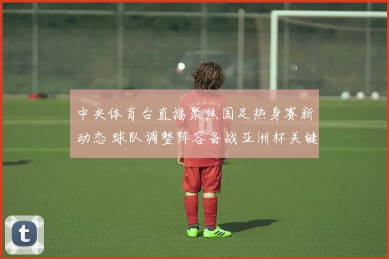 中央体育台直播聚焦国足热身赛新动态 球队调整阵容备战亚洲杯关键战