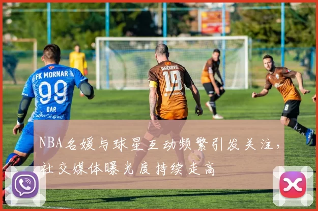 NBA名媛与球星互动频繁引发关注，社交媒体曝光度持续走高