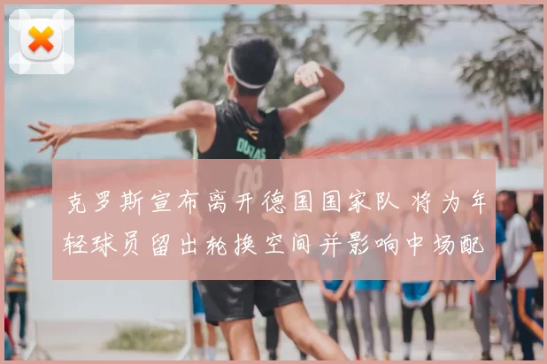 克罗斯宣布离开德国国家队 将为年轻球员留出轮换空间并影响中场配置