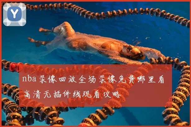 nba录像回放全场录像免费哪里看 高清无插件线观看攻略