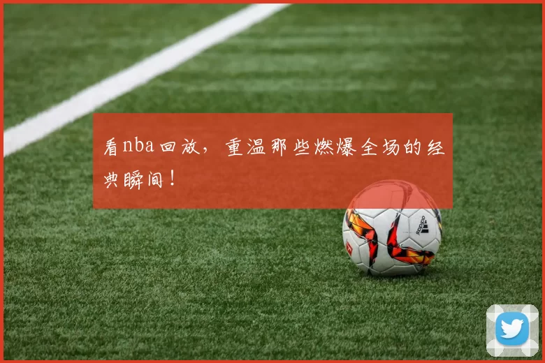 看nba回放，重温那些燃爆全场的经典瞬间！