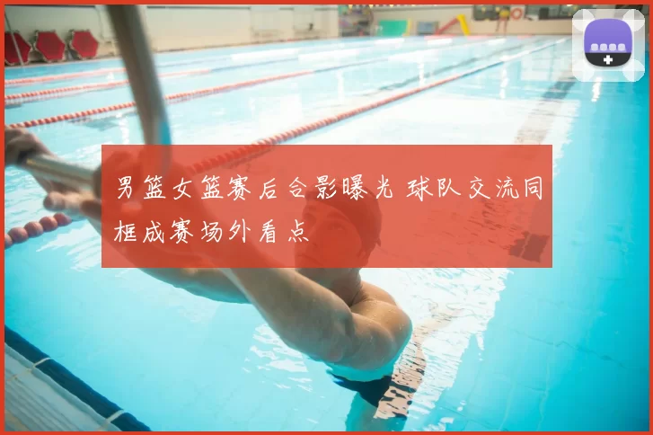 男篮女篮赛后合影曝光 球队交流同框成赛场外看点