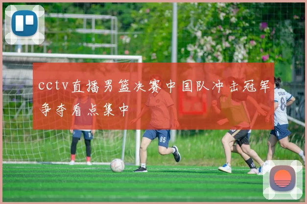 cctv直播男篮决赛中国队冲击冠军争夺看点集中