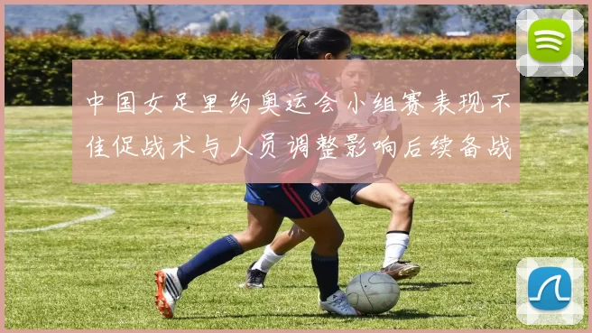 中国女足里约奥运会小组赛表现不佳促战术与人员调整影响后续备战计划