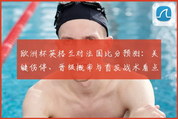 欧洲杯英格兰对法国比分预测:关键伤停、晋级概率与首发战术看点